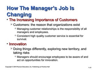 Copyright © 2010 Pearson Education, Inc. Publishing as Prentice Hall
1–21
How The Manager’s Job Is
How The Manager’s Job Is
Changing
Changing
• The Increasing Importance of Customers
The Increasing Importance of Customers
 Customers: the reason that organizations exist
Customers: the reason that organizations exist
 Managing customer relationships is the responsibility of all
Managing customer relationships is the responsibility of all
managers and employees.
managers and employees.
 Consistent high quality customer service is essential for
Consistent high quality customer service is essential for
survival.
survival.
• Innovation
Innovation
 Doing things differently, exploring new territory, and
Doing things differently, exploring new territory, and
taking risks
taking risks
 Managers should encourage employees to be aware of and
Managers should encourage employees to be aware of and
act on opportunities for innovation.
act on opportunities for innovation.
 