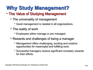 Copyright © 2010 Pearson Education, Inc. Publishing as Prentice Hall
1–25
Why Study Management?
Why Study Management?
• The Value of Studying Management
The Value of Studying Management
 The universality of management
The universality of management
 Good management is needed in all organizations.
Good management is needed in all organizations.
 The reality of work
The reality of work
 Employees either manage or are managed.
Employees either manage or are managed.
 Rewards and challenges of being a manager
Rewards and challenges of being a manager
 Management offers challenging, exciting and creative
Management offers challenging, exciting and creative
opportunities for meaningful and fulfilling work.
opportunities for meaningful and fulfilling work.
 Successful managers receive significant monetary rewards
Successful managers receive significant monetary rewards
for their efforts.
for their efforts.
 