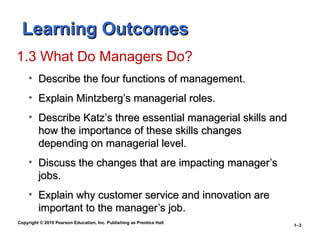 Copyright © 2010 Pearson Education, Inc. Publishing as Prentice Hall
1–3
Learning Outcomes
Learning Outcomes
1.3 What Do Managers Do?
• Describe the four functions of management.
Describe the four functions of management.
• Explain Mintzberg’s managerial roles.
Explain Mintzberg’s managerial roles.
• Describe Katz’s three essential managerial skills and
Describe Katz’s three essential managerial skills and
how the importance of these skills changes
how the importance of these skills changes
depending on managerial level.
depending on managerial level.
• Discuss the changes that are impacting manager’s
Discuss the changes that are impacting manager’s
jobs.
jobs.
• Explain why customer service and innovation are
Explain why customer service and innovation are
important to the manager’s job.
important to the manager’s job.
 