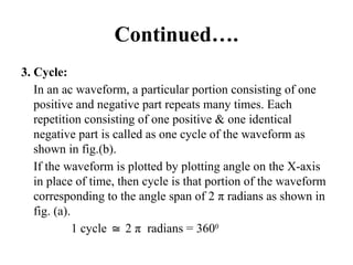 Continued….
3. Cycle:
In an ac waveform, a particular portion consisting of one
positive and negative part repeats many times. Each
repetition consisting of one positive & one identical
negative part is called as one cycle of the waveform as
shown in fig.(b).
If the waveform is plotted by plotting angle on the X-axis
in place of time, then cycle is that portion of the waveform
corresponding to the angle span of 2 π radians as shown in
fig. (a).
1 cycle 2
≅ π radians = 3600
 