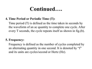 Continued….
4. Time Period or Periodic Time (T):
Time period (T) is defined as the time taken in seconds by
the waveform of an ac quantity to complete one cycle. After
every T seconds, the cycle repeats itself as shown in fig.(b).
5. Frequency:
Frequency is defined as the number of cycles completed by
an alternating quantity in one second. It is denoted by “f”
and its units are cycles/second or Hertz (Hz).
 