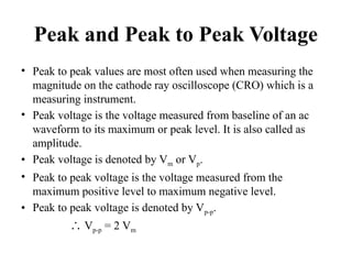 Peak and Peak to Peak Voltage
• Peak to peak values are most often used when measuring the
magnitude on the cathode ray oscilloscope (CRO) which is a
measuring instrument.
• Peak voltage is the voltage measured from baseline of an ac
waveform to its maximum or peak level. It is also called as
amplitude.
• Peak voltage is denoted by Vm or Vp.
• Peak to peak voltage is the voltage measured from the
maximum positive level to maximum negative level.
• Peak to peak voltage is denoted by Vp-p.
∴ Vp-p = 2 Vm
 