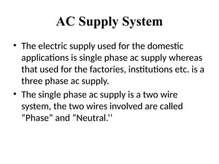 AC Supply System
• The electric supply used for the domestic
applications is single phase ac supply whereas
that used for the factories, institutions etc. is a
three phase ac supply.
• The single phase ac supply is a two wire
system, the two wires involved are called
“Phase” and “Neutral.’’
 