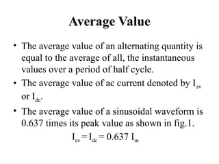 Average Value
• The average value of an alternating quantity is
equal to the average of all, the instantaneous
values over a period of half cycle.
• The average value of ac current denoted by Iav
or Idc.
• The average value of a sinusoidal waveform is
0.637 times its peak value as shown in fig.1.
Iav = Idc = 0.637 Im
 
