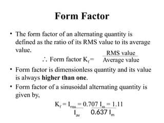 Form Factor
• The form factor of an alternating quantity is
defined as the ratio of its RMS value to its average
value.
∴ Form factor Kf =
• Form factor is dimensionless quantity and its value
is always higher than one.
• Form factor of a sinusoidal alternating quantity is
given by,
Kf = Irms = 0.707 Im = 1.11
Iav
0.637 Im
RMS value
Average value
 