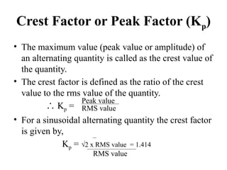 Crest Factor or Peak Factor (Kp)
• The maximum value (peak value or amplitude) of
an alternating quantity is called as the crest value of
the quantity.
• The crest factor is defined as the ratio of the crest
value to the rms value of the quantity.
∴ Kp =
• For a sinusoidal alternating quantity the crest factor
is given by,
Kp = √2 x RMS value = 1.414
RMS value
Peak value
RMS value
 