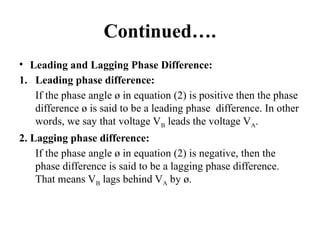 Continued….
• Leading and Lagging Phase Difference:
1. Leading phase difference:
If the phase angle ø in equation (2) is positive then the phase
difference ø is said to be a leading phase difference. In other
words, we say that voltage VB leads the voltage VA.
2. Lagging phase difference:
If the phase angle ø in equation (2) is negative, then the
phase difference is said to be a lagging phase difference.
That means VB lags behind VA by ø.
 
