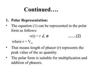 Continued….
1. Polar Representation:
• The equation (1) can be represented in the polar
form as follows:
v(t) = r ∠ ø ……..(2)
where r = Vm.
• That means length of phasor (r) represents the
peak value of the ac quantity.
• The polar form is suitable for multiplication and
addition of phasors.
 