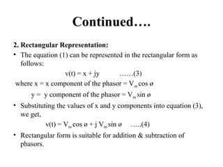 Continued….
2. Rectangular Representation:
• The equation (1) can be represented in the rectangular form as
follows:
v(t) = x + jy ……(3)
where x = x component of the phasor = Vm cos ø
y = y component of the phasor = Vm sin ø
• Substituting the values of x and y components into equation (3),
we get,
v(t) = Vm cos ø + j Vm sin ø …..(4)
• Rectangular form is suitable for addition & subtraction of
phasors.
 