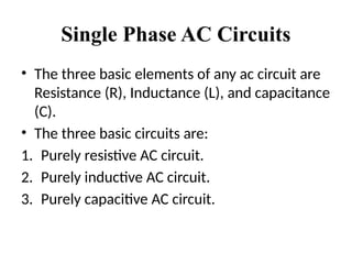 Single Phase AC Circuits
• The three basic elements of any ac circuit are
Resistance (R), Inductance (L), and capacitance
(C).
• The three basic circuits are:
1. Purely resistive AC circuit.
2. Purely inductive AC circuit.
3. Purely capacitive AC circuit.
 