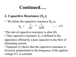 Continued….
2. Capacitive Reactance (XC):
• We define the capacitive reactance XC as,
XC =
1
ωC
= 1
2πfC
…….(1)
•The unit of capacitive reactance is ohm (Ω).
• Thus capacitive reactance XC is defined as the
opposition offered by a pure capacitor to the flow of
alternating current.
• Equation (1) shows that the capacitive reactance is
inversely proportional to the frequency of the applied
voltage if C is constant.
 