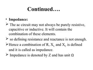 Continued….
• Impedance:
 The ac circuit may not always be purely resistive,
capacitive or inductive. It will contain the
combination of these elements.
 so defining resistance and reactance is not enough.
Hence a combination of R, XL and XC is defined
and it is called as impedance.
 Impedance is denoted by Z and has unit Ω
 