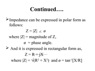 Continued….
Impedance can be expressed in polar form as
follows:
Z = |Z| ø
∠
where |Z| = magnitude of Z,
ø = phase angle.
 And it is expressed in rectangular form as,
Z = R + jX
where |Z| = √(R2
+ X2
) and ø = tan-1
[X/R]
 