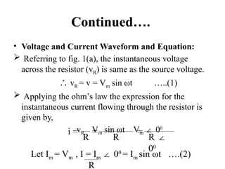 Continued….
• Voltage and Current Waveform and Equation:
 Referring to fig. 1(a), the instantaneous voltage
across the resistor (vR) is same as the source voltage.
∴ vR = v = Vm sin ωt …..(1)
 Applying the ohm’s law the expression for the
instantaneous current flowing through the resistor is
given by,
vR Vm sin ωt Vm 0
∠ 0
R R R ∠
00
i = = =
Let Im = Vm , I = Im 0
∠ 0
= Im sin ωt ….(2)
R
 