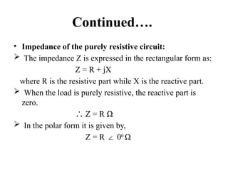 Continued….
• Impedance of the purely resistive circuit:
 The impedance Z is expressed in the rectangular form as:
Z = R + jX
where R is the resistive part while X is the reactive part.
 When the load is purely resistive, the reactive part is
zero.
∴ Z = R Ω
 In the polar form it is given by,
Z = R 0
∠ 0
Ω
 