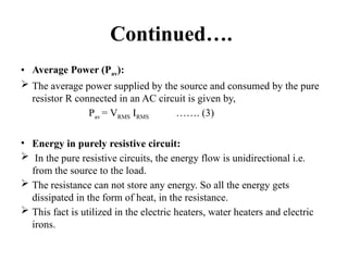 Continued….
• Average Power (Pav):
 The average power supplied by the source and consumed by the pure
resistor R connected in an AC circuit is given by,
Pav = VRMS IRMS ……. (3)
• Energy in purely resistive circuit:
 In the pure resistive circuits, the energy flow is unidirectional i.e.
from the source to the load.
 The resistance can not store any energy. So all the energy gets
dissipated in the form of heat, in the resistance.
 This fact is utilized in the electric heaters, water heaters and electric
irons.
 