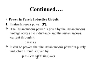 Continued….
• Power in Purely Inductive Circuit:
1. Instantaneous power (P):
 The instantaneous power is given by the instantaneous
voltage across the inductance and the instantaneous
current through it.
∴ p = v x i
 It can be proved that the instantaneous power in purely
inductive circuit is given by,
p = - Vm Im x sin (2ωt)
2
 