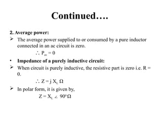 Continued….
2. Average power:
 The average power supplied to or consumed by a pure inductor
connected in an ac circuit is zero.
∴ Pav = 0
• Impedance of a purely inductive circuit:
 When circuit is purely inductive, the resistive part is zero i.e. R =
0.
∴ Z = j XL Ω
 In polar form, it is given by,
Z = XL 90
∠ 0
Ω
 