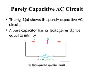 Purely Capacitive AC Circuit
• The fig. 1(a) shows the purely capacitive AC
circuit.
• A pure capacitor has its leakage resistance
equal to infinity.
Fig. 1(a): A purely Capacitive Circuit
 