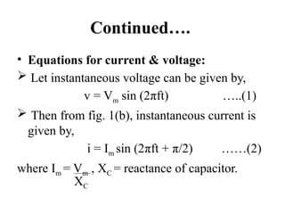Continued….
• Equations for current & voltage:
 Let instantaneous voltage can be given by,
v = Vm sin (2πft) …..(1)
 Then from fig. 1(b), instantaneous current is
given by,
i = Im sin (2πft + π/2) ……(2)
where Im = Vm , XC = reactance of capacitor.
XC
 