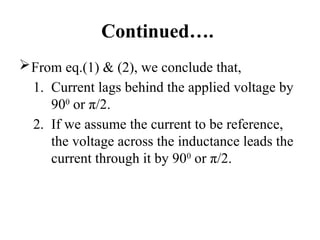 Continued….
From eq.(1) & (2), we conclude that,
1. Current lags behind the applied voltage by
900
or π/2.
2. If we assume the current to be reference,
the voltage across the inductance leads the
current through it by 900
or π/2.
 