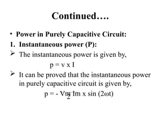 Continued….
• Power in Purely Capacitive Circuit:
1. Instantaneous power (P):
 The instantaneous power is given by,
p = v x I
 It can be proved that the instantaneous power
in purely capacitive circuit is given by,
p = - Vm Im x sin (2ωt)
2
 