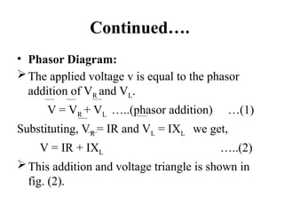 Continued….
• Phasor Diagram:
The applied voltage v is equal to the phasor
addition of VR and VL.
V = VR + VL …..(phasor addition) …(1)
Substituting, VR = IR and VL = IXL we get,
V = IR + IXL …..(2)
This addition and voltage triangle is shown in
fig. (2).
 
