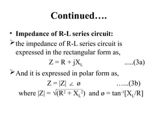 Continued….
• Impedance of R-L series circuit:
the impedance of R-L series circuit is
expressed in the rectangular form as,
Z = R + jXL .....(3a)
And it is expressed in polar form as,
Z = |Z| ø …...(3b)
∠
where |Z| = √(R2
+ XL
2
) and ø = tan-1
[XL/R]
 