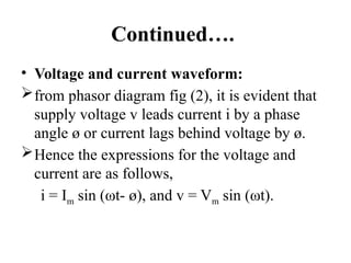 Continued….
• Voltage and current waveform:
from phasor diagram fig (2), it is evident that
supply voltage v leads current i by a phase
angle ø or current lags behind voltage by ø.
Hence the expressions for the voltage and
current are as follows,
i = Im sin (ωt- ø), and v = Vm sin (ωt).
 