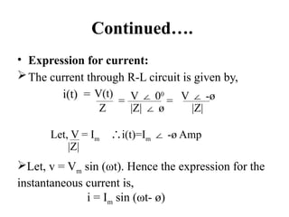 Continued….
• Expression for current:
The current through R-L circuit is given by,
i(t) = V(t)
Z
= V 0
∠ 0
|Z| ø
∠
= V -ø
∠
|Z|
Let, V = Im i(t)=I
∴ m -ø Amp
∠
|Z|
Let, v = Vm sin (ωt). Hence the expression for the
instantaneous current is,
i = Im sin (ωt- ø)
 
