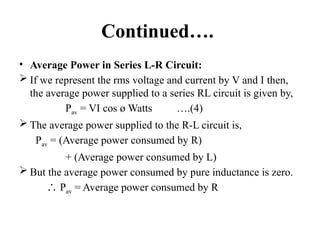 Continued….
• Average Power in Series L-R Circuit:
 If we represent the rms voltage and current by V and I then,
the average power supplied to a series RL circuit is given by,
Pav = VI cos ø Watts ….(4)
 The average power supplied to the R-L circuit is,
Pav = (Average power consumed by R)
+ (Average power consumed by L)
 But the average power consumed by pure inductance is zero.
∴ Pav = Average power consumed by R
 