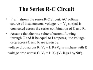 The Series R-C Circuit
• Fig. 1 shows the series R-C circuit. AC voltage
source of instantaneous voltage v = Vm sin(ωt) is
connected across the series combination of C and R.
• Assume that the rms value of current flowing
through C and R be equal to I amperes, the voltage
drop across C and R are given by:
voltage drop across R, VR = I. R (VR is in phase with I)
voltage drop across C, VC = I. XC (VC lags I by 900
)
 