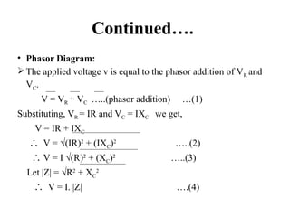 Continued….
• Phasor Diagram:
The applied voltage v is equal to the phasor addition of VR and
VC.
V = VR + VC …..(phasor addition) …(1)
Substituting, VR = IR and VC = IXC we get,
V = IR + IXC
∴ V = √(IR)2
+ (IXC)2
…..(2)
∴ V = I √(R)2
+ (XC)2
…..(3)
Let |Z| = √R2
+ XC
2
∴ V = I. |Z| ….(4)
 