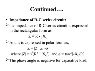 Continued….
• Impedance of R-C series circuit:
the impedance of R-C series circuit is expressed
in the rectangular form as,
Z = R - jXC
And it is expressed in polar form as,
Z = |Z| -ø
∠
where |Z| = √(R2
+ XC
2
) and ø = tan-1
[-XC/R]
The phase angle is negative for capacitive load.
 