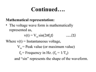Continued….
Mathematical representation:
• The voltage wave form is mathematically
represented as,
v(t) = Vm sin(2πf0t) ……(1)
Where v(t) = Instantaneous voltage,
Vm = Peak value (or maximum value)
f0 = Frequency in Hz. (f0 = 1/T0)
and “sin” represents the shape of the waveform.
 