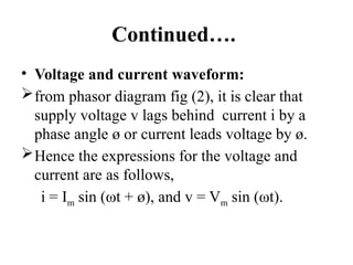 Continued….
• Voltage and current waveform:
from phasor diagram fig (2), it is clear that
supply voltage v lags behind current i by a
phase angle ø or current leads voltage by ø.
Hence the expressions for the voltage and
current are as follows,
i = Im sin (ωt + ø), and v = Vm sin (ωt).
 