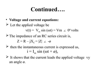 Continued….
• Voltage and current equations:
 Let the applied voltage be
v(t) = Vm sin (ωt) = Vm 0
∠ 0
volts
The impedance of an RC series circuit is,
Z = R – jXC = |Z| -ø
∠
 then the instantaneous current is expressed as,
 It shows that the current leads the applied voltage vy
an angle ø.
i = Im sin (ωt + ø),
 
