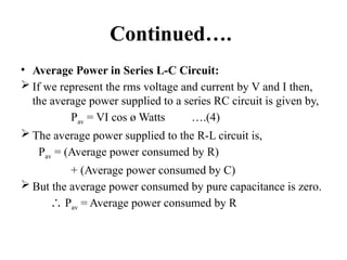 Continued….
• Average Power in Series L-C Circuit:
 If we represent the rms voltage and current by V and I then,
the average power supplied to a series RC circuit is given by,
Pav = VI cos ø Watts ….(4)
 The average power supplied to the R-L circuit is,
Pav = (Average power consumed by R)
+ (Average power consumed by C)
 But the average power consumed by pure capacitance is zero.
∴ Pav = Average power consumed by R
 