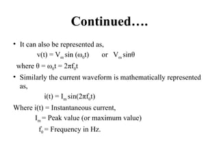 Continued….
• It can also be represented as,
v(t) = Vm sin (ω0t) or Vm sinθ
where θ = ω0t = 2πf0t
• Similarly the current waveform is mathematically represented
as,
i(t) = Im sin(2πf0t)
Where i(t) = Instantaneous current,
Im = Peak value (or maximum value)
f0 = Frequency in Hz.
 