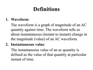Definitions
1. Waveform:
The waveform is a graph of magnitude of an AC
quantity against time. The waveform tells us
about instantaneous (instant to instant) change in
the magnitude (value) of an AC waveform.
2. Instantaneous value:
The instantaneous value of an ac quantity is
defined as the value of that quantity at particular
instant of time.
 