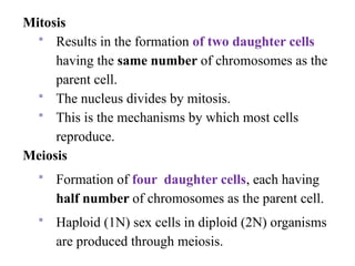 Mitosis
 Results in the formation of two daughter cells
having the same number of chromosomes as the
parent cell.
 The nucleus divides by mitosis.
 This is the mechanisms by which most cells
reproduce.
Meiosis
 Formation of four daughter cells, each having
half number of chromosomes as the parent cell.
 Haploid (1N) sex cells in diploid (2N) organisms
are produced through meiosis.
 