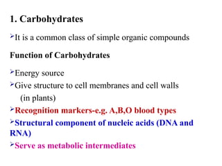 1. Carbohydrates
It is a common class of simple organic compounds
Function of Carbohydrates
Energy source
Give structure to cell membranes and cell walls
(in plants)
Recognition markers-e.g. A,B,O blood types
Structural component of nucleic acids (DNA and
RNA)
Serve as metabolic intermediates
 