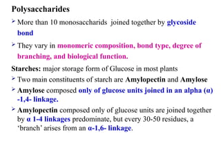 Polysaccharides
 More than 10 monosaccharids joined together by glycoside
bond
 They vary in monomeric composition, bond type, degree of
branching, and biological function.
Starches: major storage form of Glucose in most plants
 Two main constituents of starch are Amylopectin and Amylose
 Amylose composed only of glucose units joined in an alpha (α)
-1,4- linkage.
 Amylopectin composed only of glucose units are joined together
by α 1-4 linkages predominate, but every 30-50 residues, a
‘branch’ arises from an α-1,6- linkage.
 