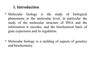 1. Introduction
 Molecular biology is the study of biological
phenomena at the molecular level, in particular the
study of the molecular structure of DNA and the
information it encodes, and the biochemical basis of
gene expression and its regulation.
 Molecular biology is a melding of aspects of genetics
and biochemistry
 