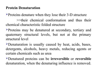 Protein Denaturation
Proteins denature when they lose their 3-D structure
>>their chemical conformation and thus their
chemical characteristic folded structure
Proteins may be denatured at secondary, tertiary and
quaternary structural levels, but not at the primary
structural level
Denaturation is usually caused by heat, acids, bases,
detergents, alcohols, heavy metals, reducing agents or
certain chemicals such as urea
Denatured proteins can be irreversible or reversible
denaturation, when the denaturing influence is removed.
 