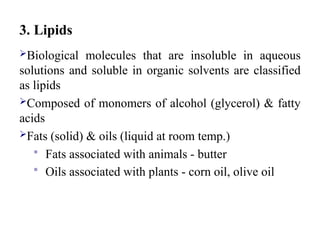 3. Lipids
Biological molecules that are insoluble in aqueous
solutions and soluble in organic solvents are classified
as lipids
Composed of monomers of alcohol (glycerol) & fatty
acids
Fats (solid) & oils (liquid at room temp.)
 Fats associated with animals - butter
 Oils associated with plants - corn oil, olive oil
 