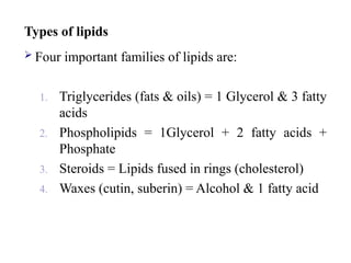 Types of lipids
 Four important families of lipids are:
1. Triglycerides (fats & oils) = 1 Glycerol & 3 fatty
acids
2. Phospholipids = 1Glycerol + 2 fatty acids +
Phosphate
3. Steroids = Lipids fused in rings (cholesterol)
4. Waxes (cutin, suberin) = Alcohol & 1 fatty acid
 