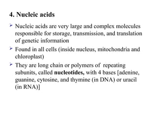 4. Nucleic acids
 Nucleic acids are very large and complex molecules
responsible for storage, transmission, and translation
of genetic information
 Found in all cells (inside nucleus, mitochondria and
chloroplast)
 They are long chain or polymers of repeating
subunits, called nucleotides, with 4 bases [adenine,
guanine, cytosine, and thymine (in DNA) or uracil
(in RNA)]
 