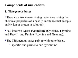 1. Nitrogenous bases
They are nitrogen-containing molecules having the
chemical properties of a base (a substance that accepts
an H+ ion or proton in solution).
Fall into two types: Pyrimidine (Cytosine, Thymine
and Uracil) and Purine (Adenine and Guanine).
The Nitrogenous bases pair up with other bases.
 specific one purine to one pyrimidine
Components of nucleotides
 