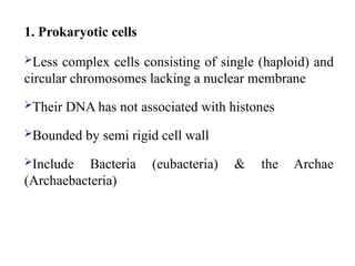 1. Prokaryotic cells
Less complex cells consisting of single (haploid) and
circular chromosomes lacking a nuclear membrane
Their DNA has not associated with histones
Bounded by semi rigid cell wall
Include Bacteria (eubacteria) & the Archae
(Archaebacteria)
 